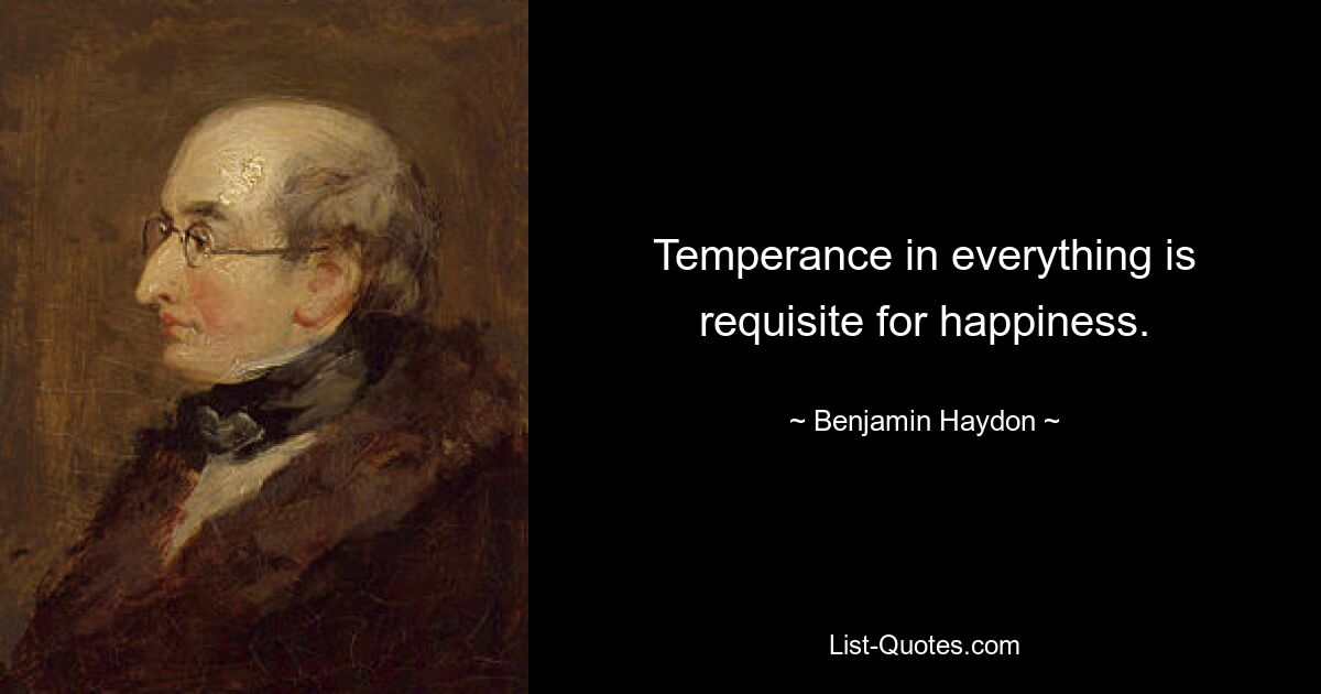 Temperance in everything is requisite for happiness. — © Benjamin Haydon