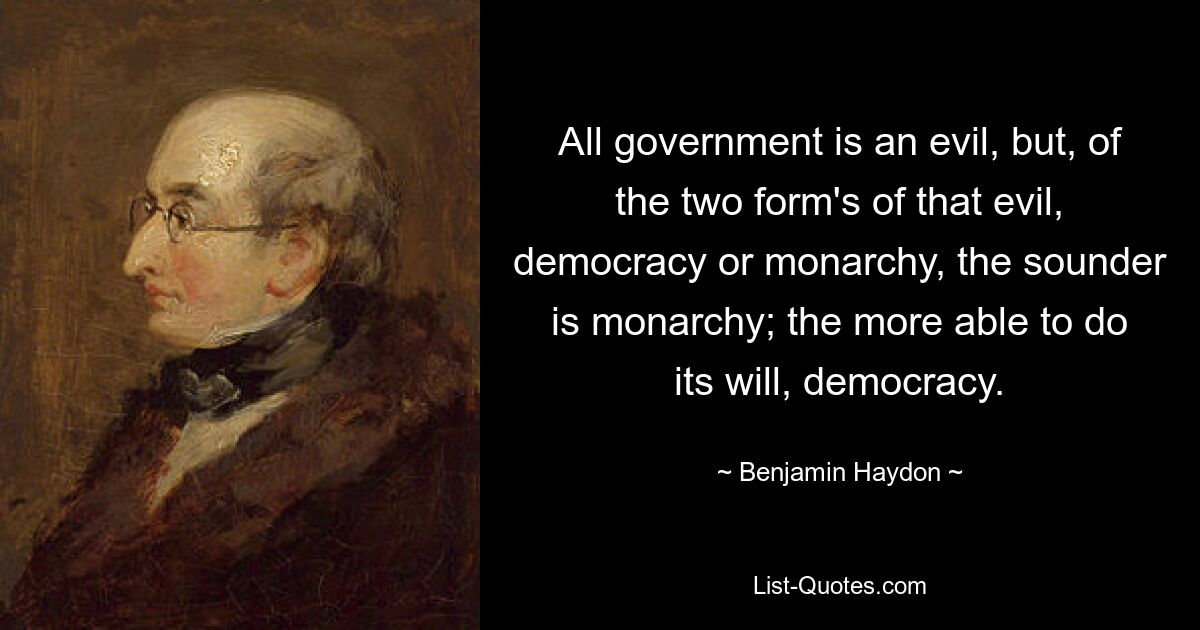 All government is an evil, but, of the two form's of that evil, democracy or monarchy, the sounder is monarchy; the more able to do its will, democracy. — © Benjamin Haydon