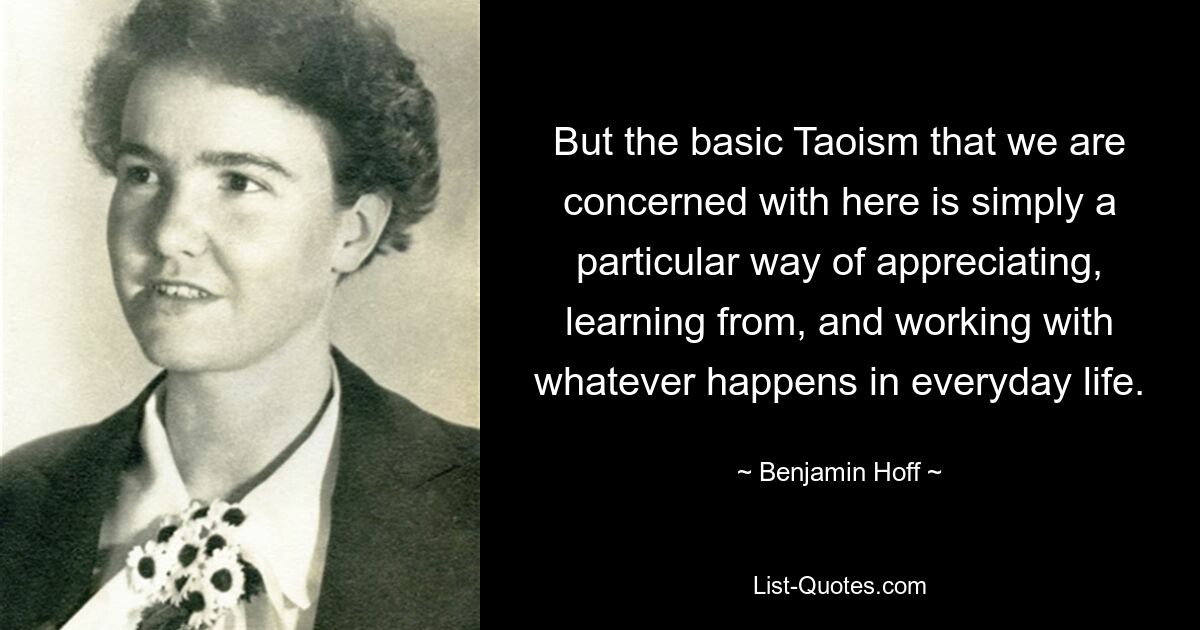 But the basic Taoism that we are concerned with here is simply a particular way of appreciating, learning from, and working with whatever happens in everyday life. — © Benjamin Hoff