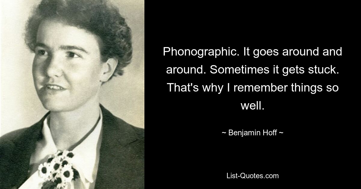 Phonographic. It goes around and around. Sometimes it gets stuck. That's why I remember things so well. — © Benjamin Hoff