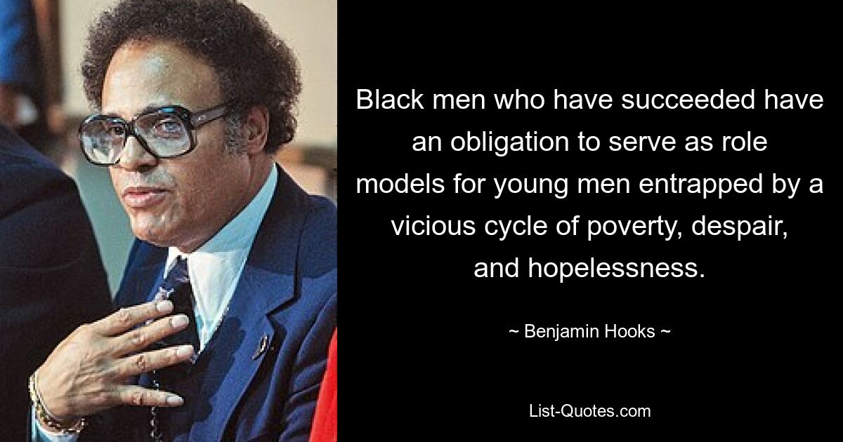 Black men who have succeeded have an obligation to serve as role models for young men entrapped by a vicious cycle of poverty, despair, and hopelessness. — © Benjamin Hooks