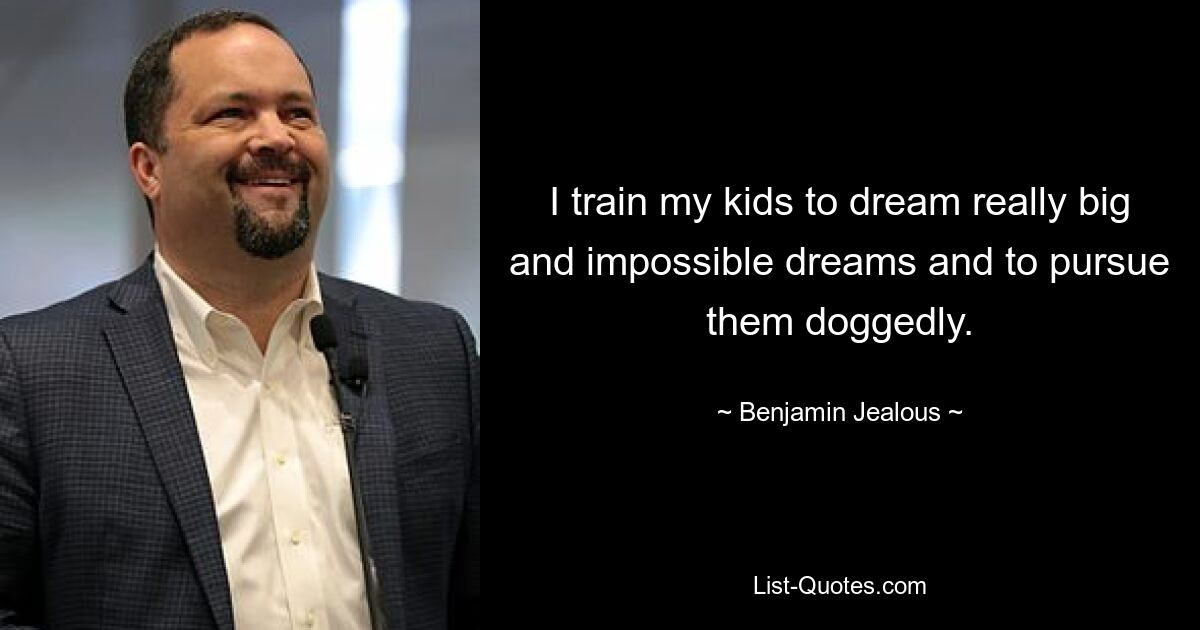 I train my kids to dream really big and impossible dreams and to pursue them doggedly. — © Benjamin Jealous