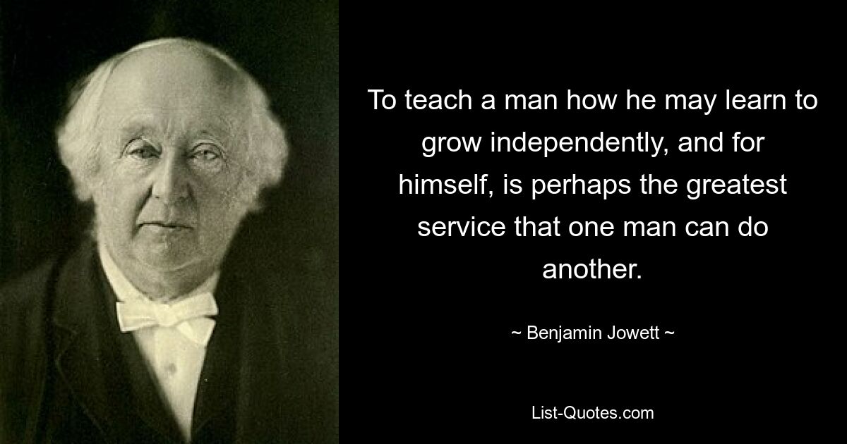 To teach a man how he may learn to grow independently, and for himself, is perhaps the greatest service that one man can do another. — © Benjamin Jowett