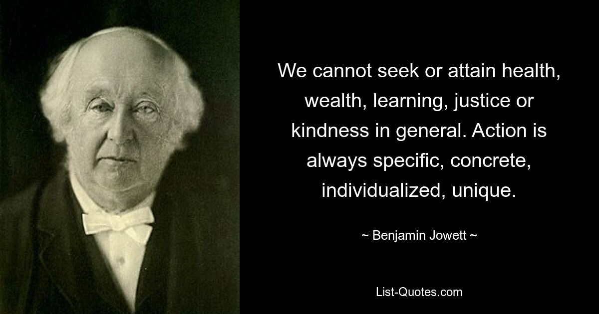 We cannot seek or attain health, wealth, learning, justice or kindness in general. Action is always specific, concrete, individualized, unique. — © Benjamin Jowett