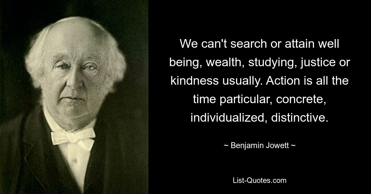 We can't search or attain well being, wealth, studying, justice or kindness usually. Action is all the time particular, concrete, individualized, distinctive. — © Benjamin Jowett