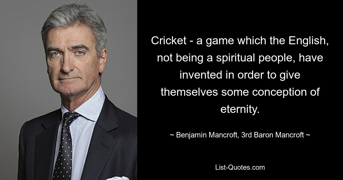 Cricket - a game which the English, not being a spiritual people, have invented in order to give themselves some conception of eternity. — © Benjamin Mancroft, 3rd Baron Mancroft