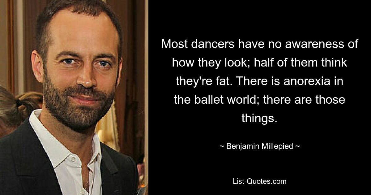 Most dancers have no awareness of how they look; half of them think they're fat. There is anorexia in the ballet world; there are those things. — © Benjamin Millepied