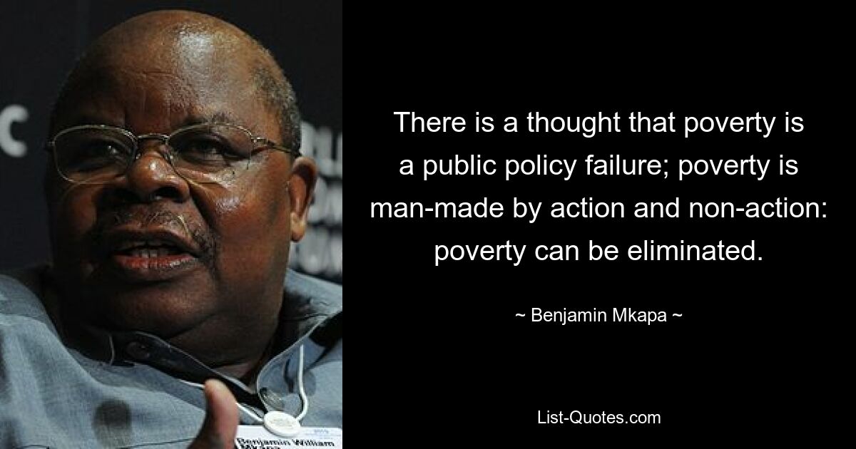 There is a thought that poverty is a public policy failure; poverty is man-made by action and non-action: poverty can be eliminated. — © Benjamin Mkapa