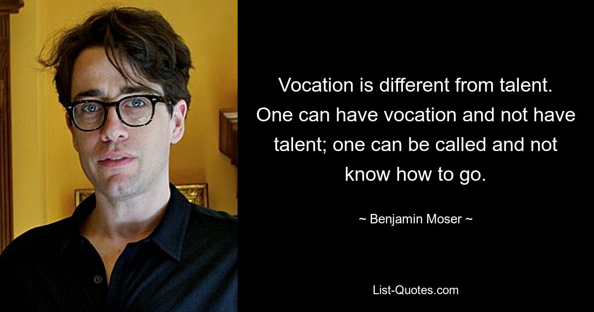 Vocation is different from talent. One can have vocation and not have talent; one can be called and not know how to go. — © Benjamin Moser