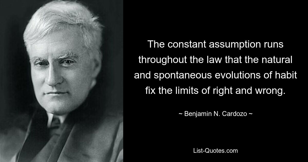 The constant assumption runs throughout the law that the natural and spontaneous evolutions of habit fix the limits of right and wrong. — © Benjamin N. Cardozo