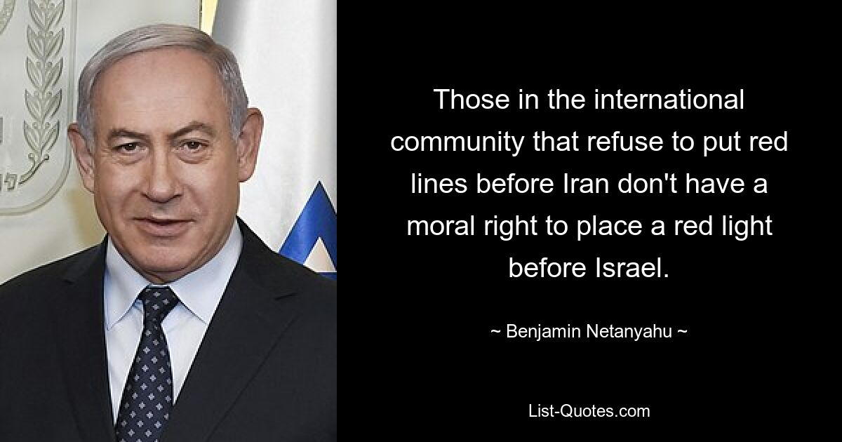 Those in the international community that refuse to put red lines before Iran don't have a moral right to place a red light before Israel. — © Benjamin Netanyahu