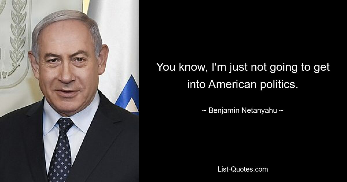 You know, I'm just not going to get into American politics. — © Benjamin Netanyahu