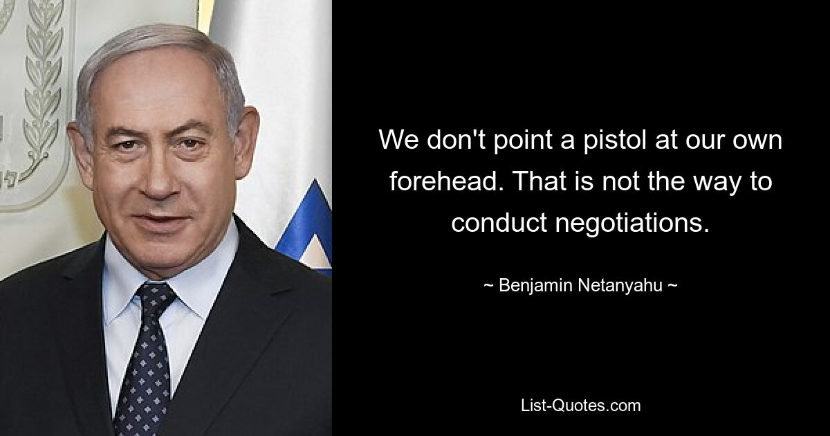 We don't point a pistol at our own forehead. That is not the way to conduct negotiations. — © Benjamin Netanyahu