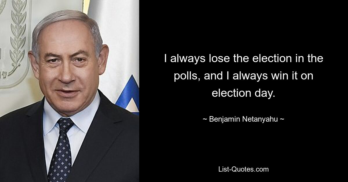 I always lose the election in the polls, and I always win it on election day. — © Benjamin Netanyahu