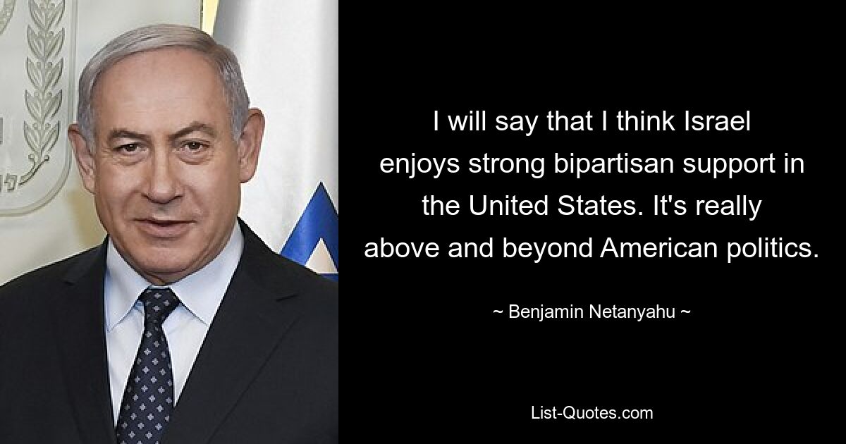 I will say that I think Israel enjoys strong bipartisan support in the United States. It's really above and beyond American politics. — © Benjamin Netanyahu