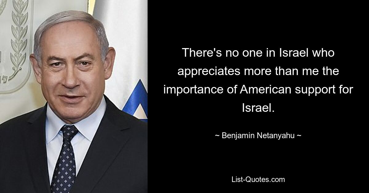 There's no one in Israel who appreciates more than me the importance of American support for Israel. — © Benjamin Netanyahu