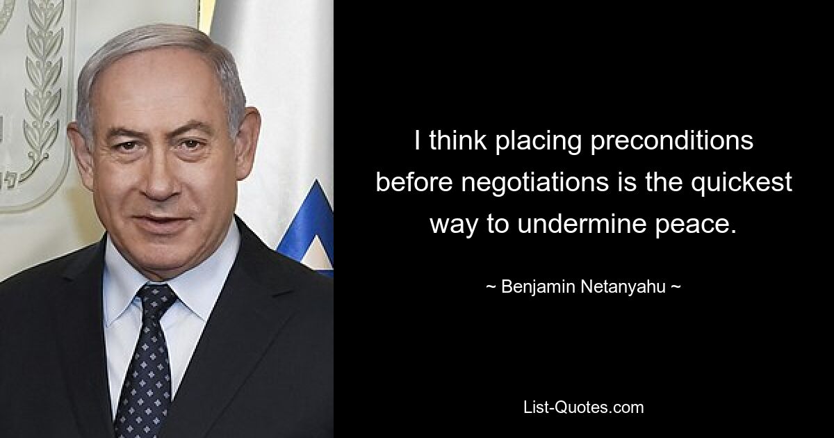 I think placing preconditions before negotiations is the quickest way to undermine peace. — © Benjamin Netanyahu