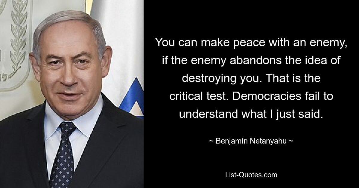 You can make peace with an enemy, if the enemy abandons the idea of destroying you. That is the critical test. Democracies fail to understand what I just said. — © Benjamin Netanyahu