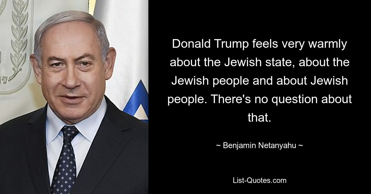 Donald Trump feels very warmly about the Jewish state, about the Jewish people and about Jewish people. There's no question about that. — © Benjamin Netanyahu