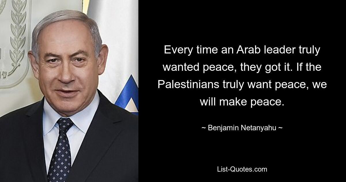 Every time an Arab leader truly wanted peace, they got it. If the Palestinians truly want peace, we will make peace. — © Benjamin Netanyahu