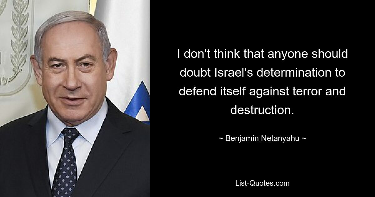 I don't think that anyone should doubt Israel's determination to defend itself against terror and destruction. — © Benjamin Netanyahu