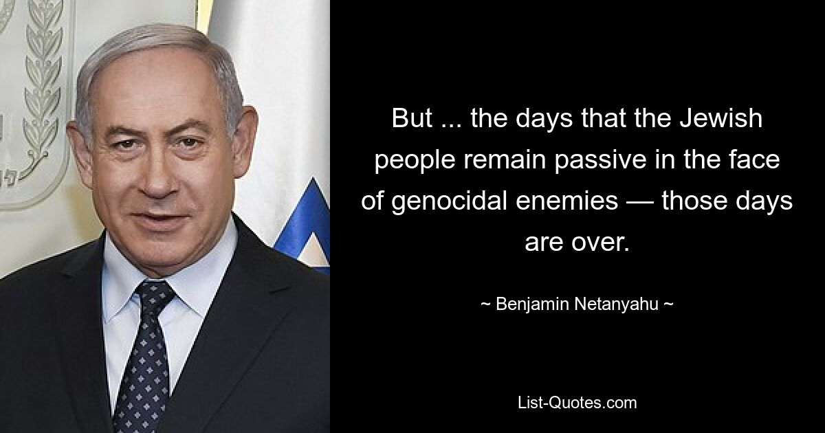 But ... the days that the Jewish people remain passive in the face of genocidal enemies — those days are over. — © Benjamin Netanyahu