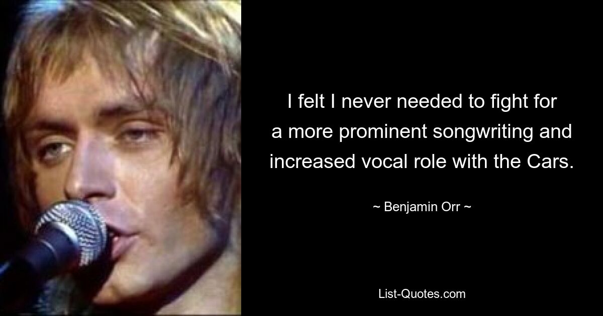 I felt I never needed to fight for a more prominent songwriting and increased vocal role with the Cars. — © Benjamin Orr