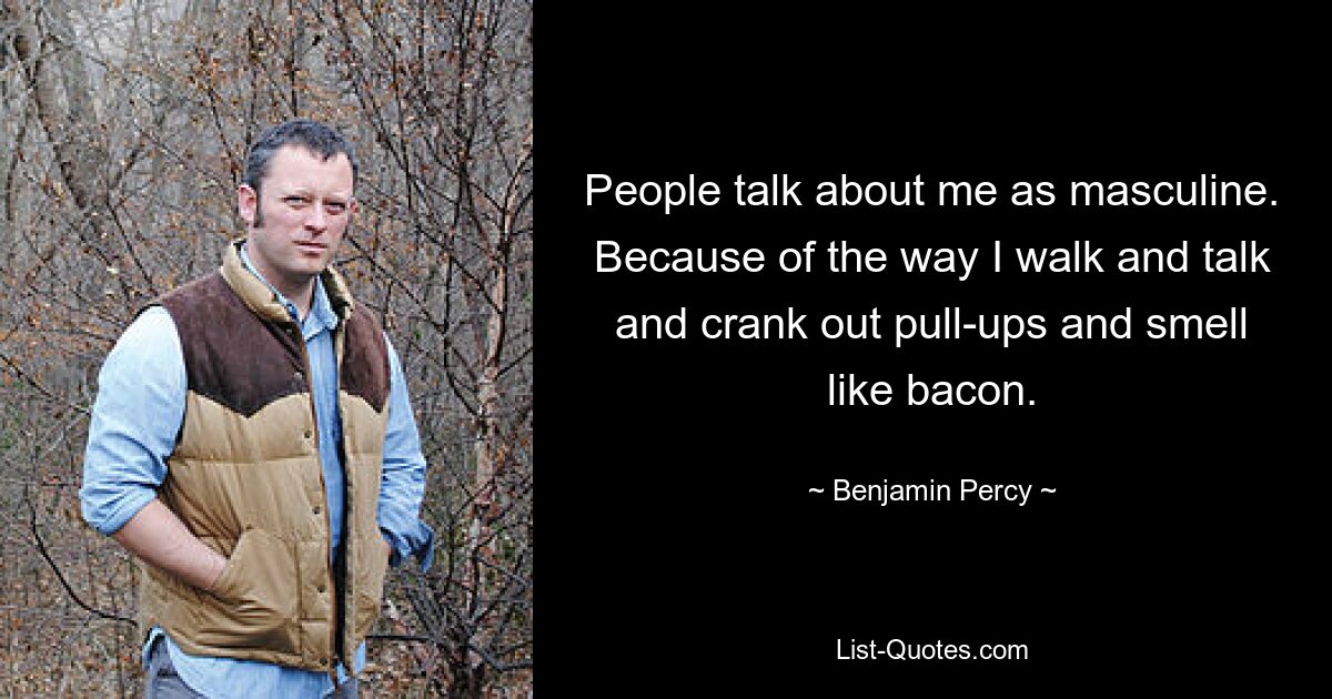 People talk about me as masculine. Because of the way I walk and talk and crank out pull-ups and smell like bacon. — © Benjamin Percy