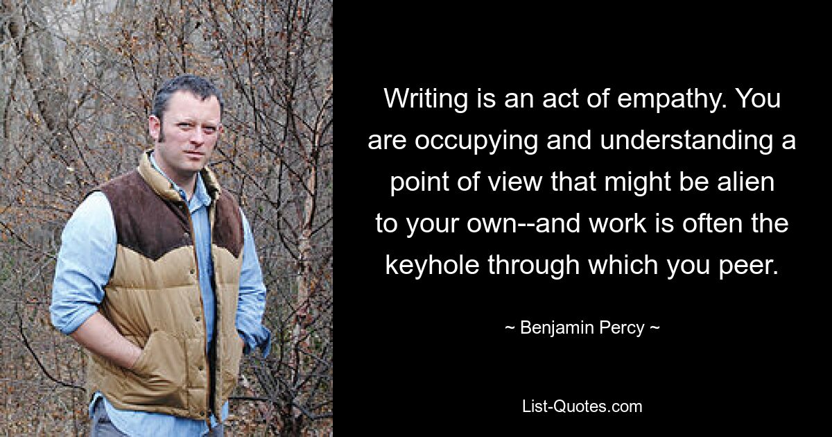 Writing is an act of empathy. You are occupying and understanding a point of view that might be alien to your own--and work is often the keyhole through which you peer. — © Benjamin Percy