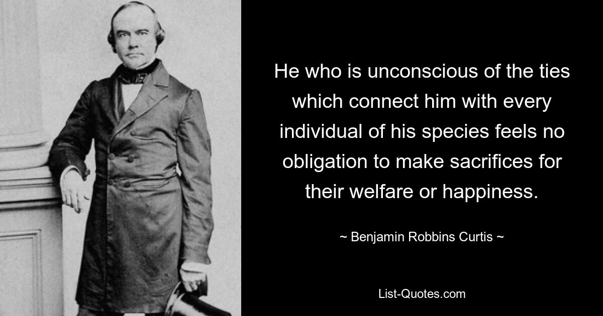 He who is unconscious of the ties which connect him with every individual of his species feels no obligation to make sacrifices for their welfare or happiness. — © Benjamin Robbins Curtis