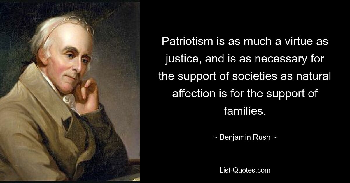 Patriotism is as much a virtue as justice, and is as necessary for the support of societies as natural affection is for the support of families. — © Benjamin Rush