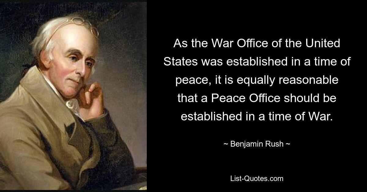 As the War Office of the United States was established in a time of peace, it is equally reasonable that a Peace Office should be established in a time of War. — © Benjamin Rush