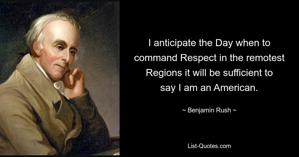 I anticipate the Day when to command Respect in the remotest Regions it will be sufficient to say I am an American. — © Benjamin Rush