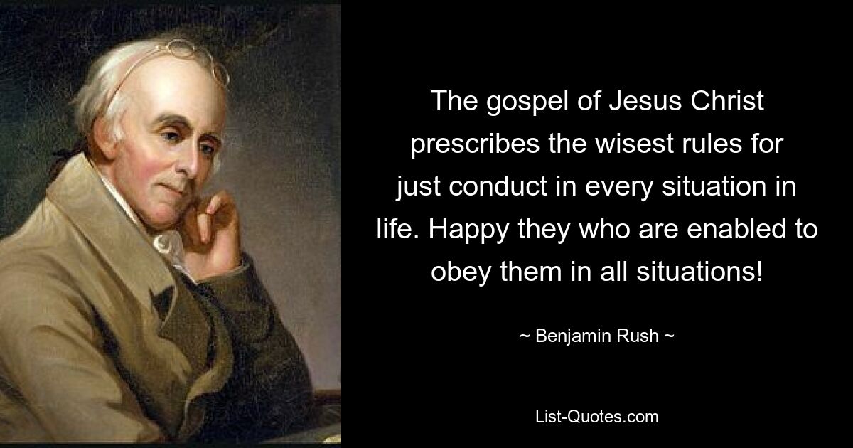 The gospel of Jesus Christ prescribes the wisest rules for just conduct in every situation in life. Happy they who are enabled to obey them in all situations! — © Benjamin Rush