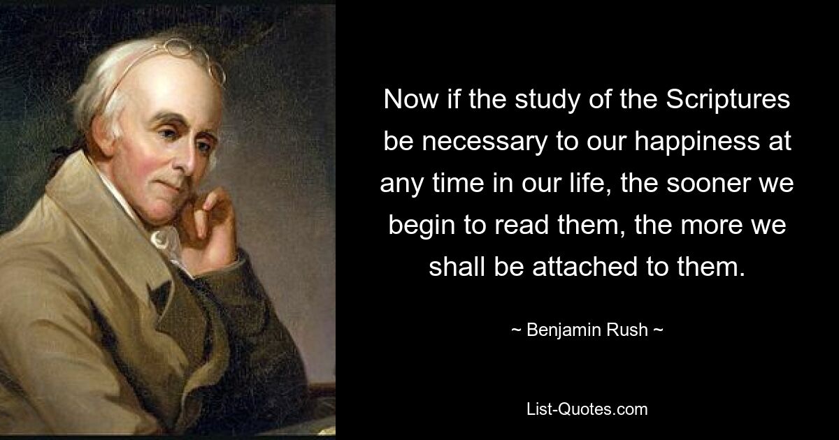 Now if the study of the Scriptures be necessary to our happiness at any time in our life, the sooner we begin to read them, the more we shall be attached to them. — © Benjamin Rush