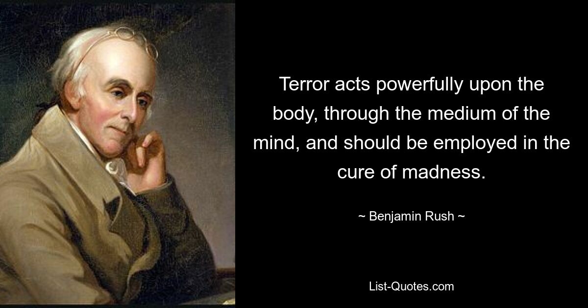 Terror acts powerfully upon the body, through the medium of the mind, and should be employed in the cure of madness. — © Benjamin Rush