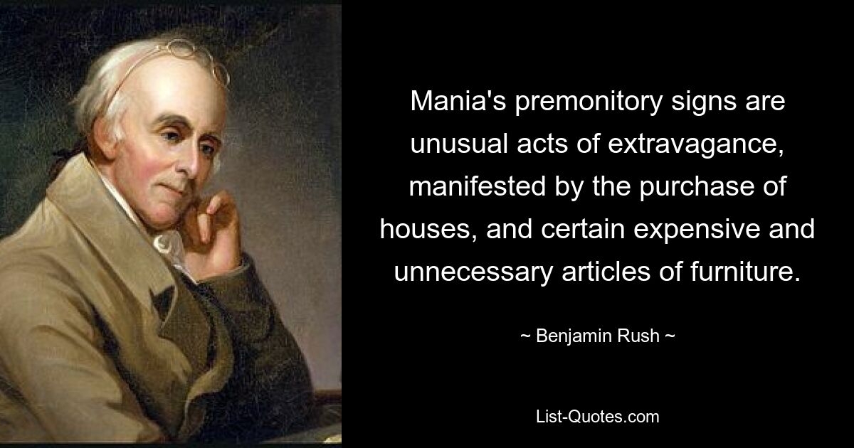 Mania's premonitory signs are unusual acts of extravagance, manifested by the purchase of houses, and certain expensive and unnecessary articles of furniture. — © Benjamin Rush