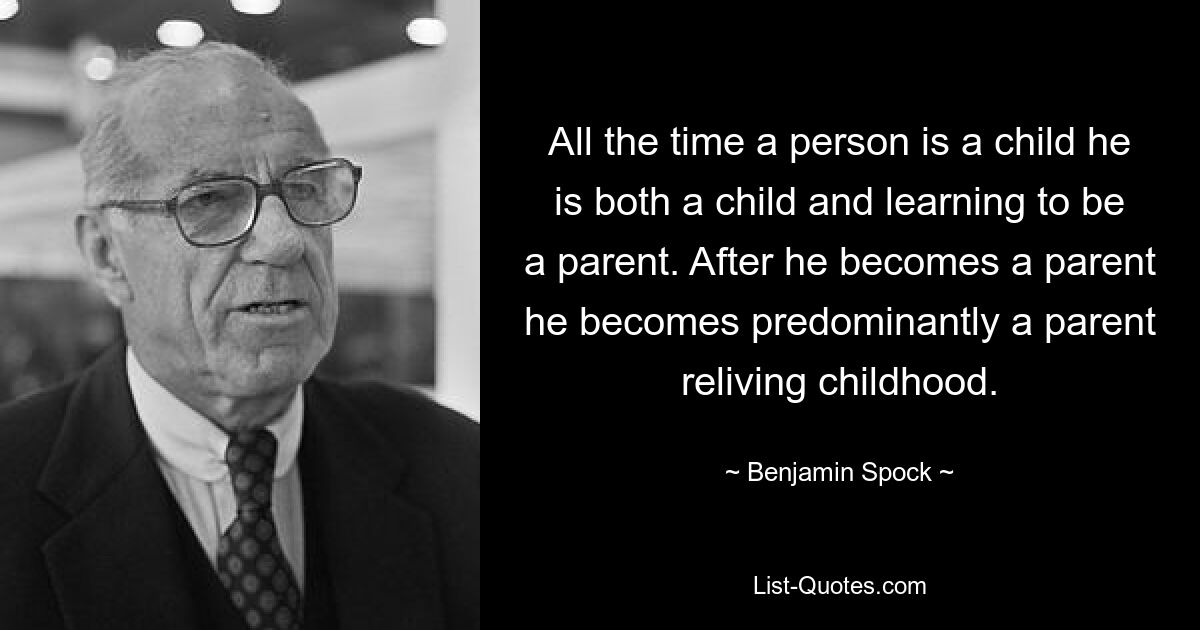 All the time a person is a child he is both a child and learning to be a parent. After he becomes a parent he becomes predominantly a parent reliving childhood. — © Benjamin Spock