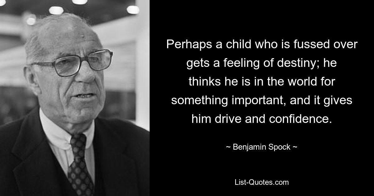 Perhaps a child who is fussed over gets a feeling of destiny; he thinks he is in the world for something important, and it gives him drive and confidence. — © Benjamin Spock