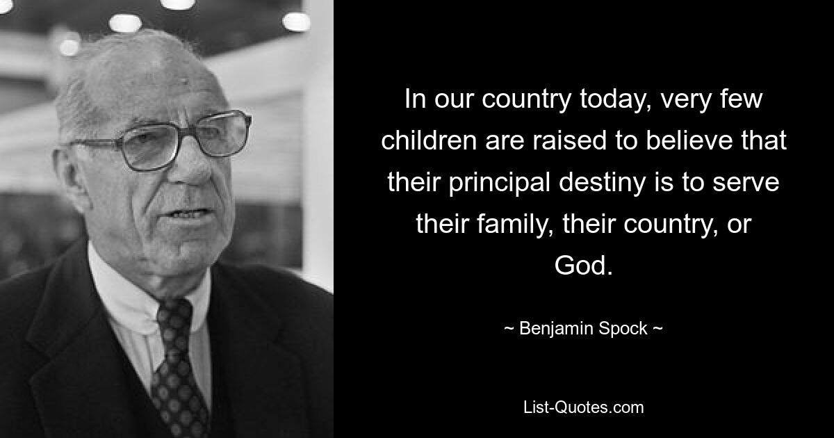 In our country today, very few children are raised to believe that their principal destiny is to serve their family, their country, or God. — © Benjamin Spock