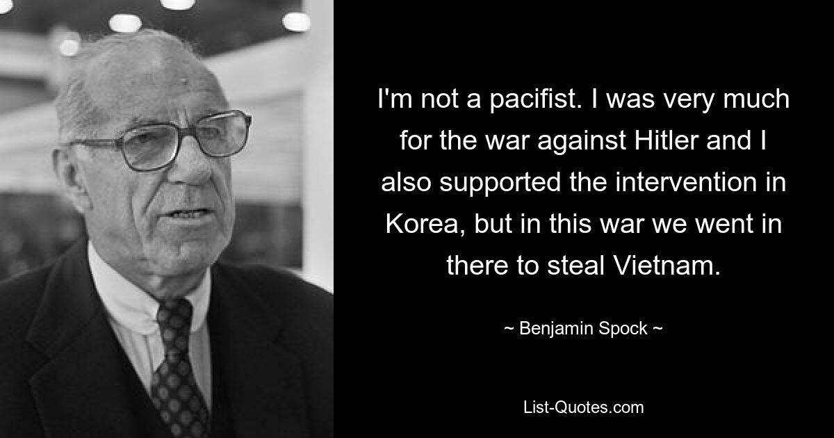 I'm not a pacifist. I was very much for the war against Hitler and I also supported the intervention in Korea, but in this war we went in there to steal Vietnam. — © Benjamin Spock