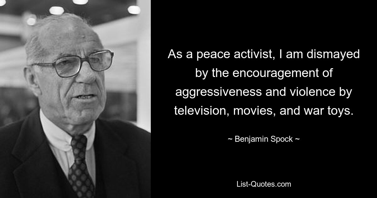 As a peace activist, I am dismayed by the encouragement of aggressiveness and violence by television, movies, and war toys. — © Benjamin Spock