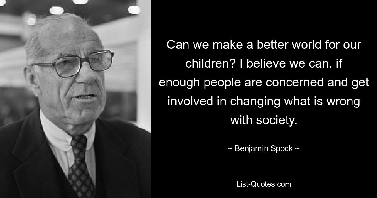 Can we make a better world for our children? I believe we can, if enough people are concerned and get involved in changing what is wrong with society. — © Benjamin Spock