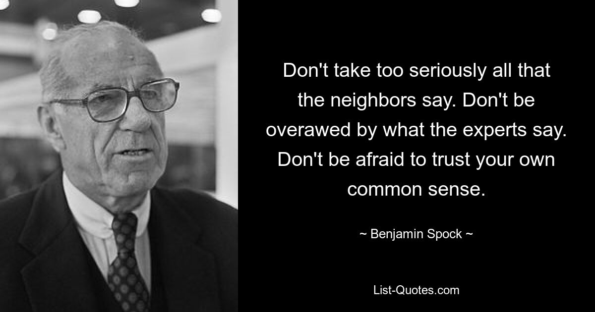 Don't take too seriously all that the neighbors say. Don't be overawed by what the experts say. Don't be afraid to trust your own common sense. — © Benjamin Spock