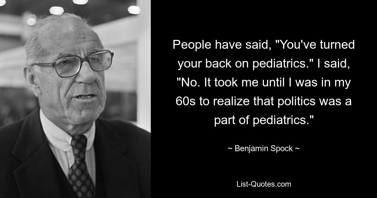 People have said, "You've turned your back on pediatrics." I said, "No. It took me until I was in my 60s to realize that politics was a part of pediatrics." — © Benjamin Spock