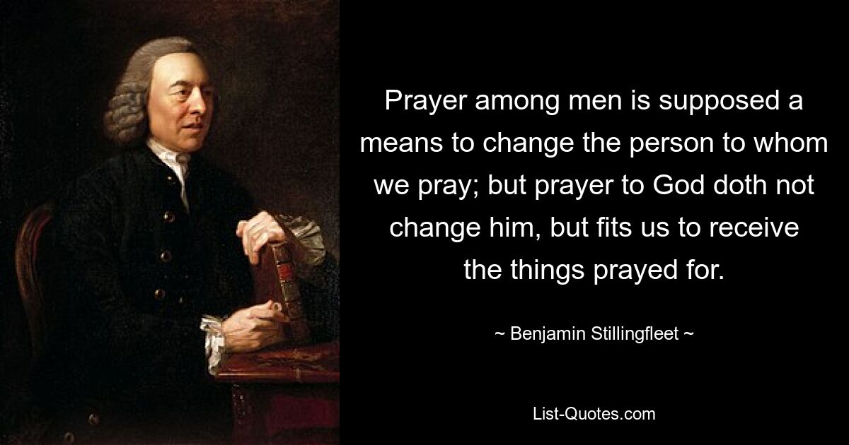 Prayer among men is supposed a means to change the person to whom we pray; but prayer to God doth not change him, but fits us to receive the things prayed for. — © Benjamin Stillingfleet