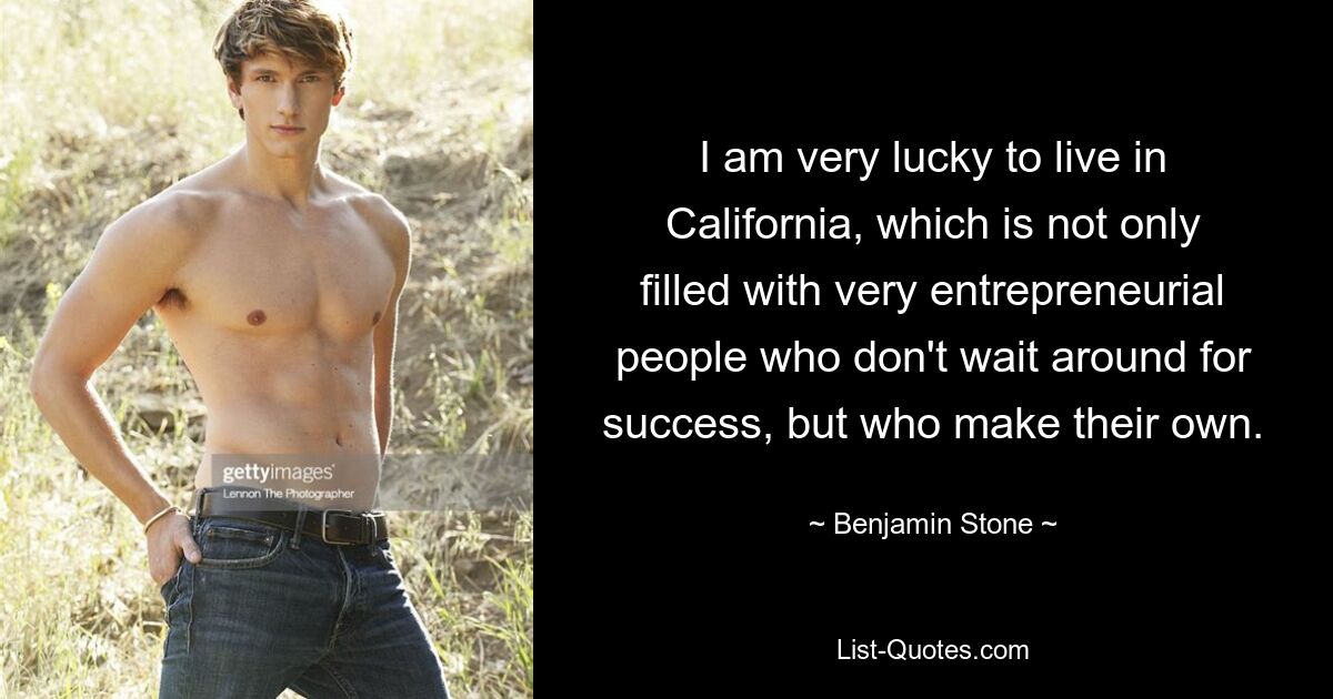 I am very lucky to live in California, which is not only filled with very entrepreneurial people who don't wait around for success, but who make their own. — © Benjamin Stone