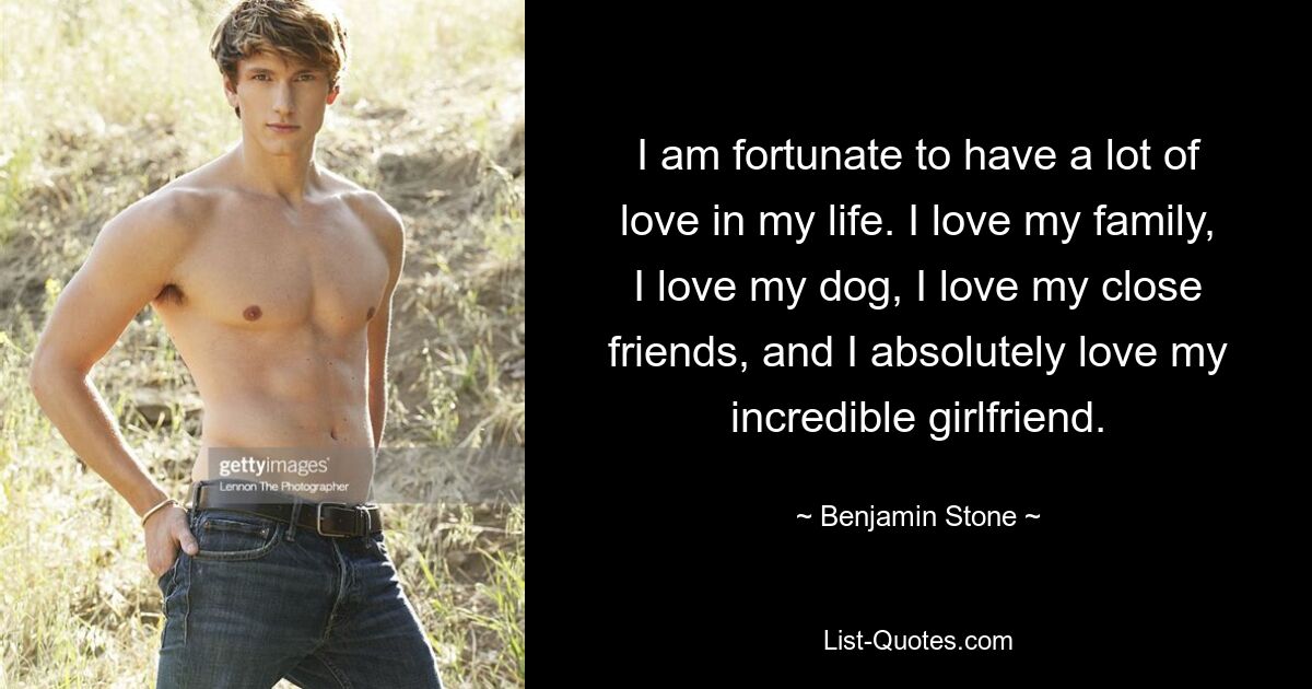 I am fortunate to have a lot of love in my life. I love my family, I love my dog, I love my close friends, and I absolutely love my incredible girlfriend. — © Benjamin Stone