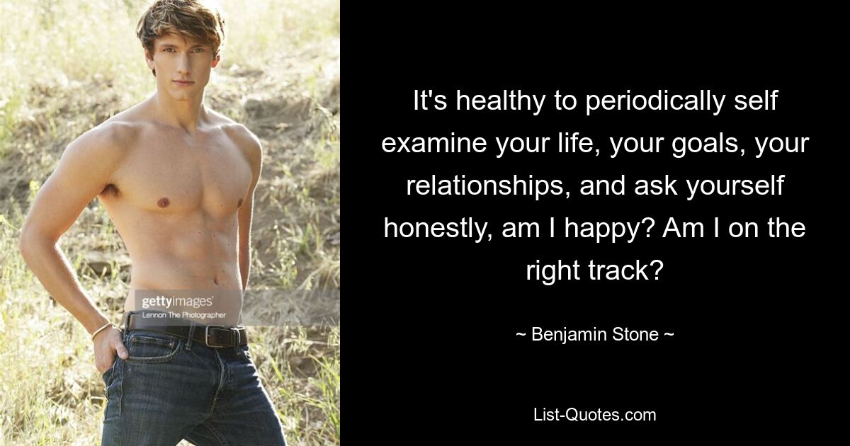 It's healthy to periodically self examine your life, your goals, your relationships, and ask yourself honestly, am I happy? Am I on the right track? — © Benjamin Stone