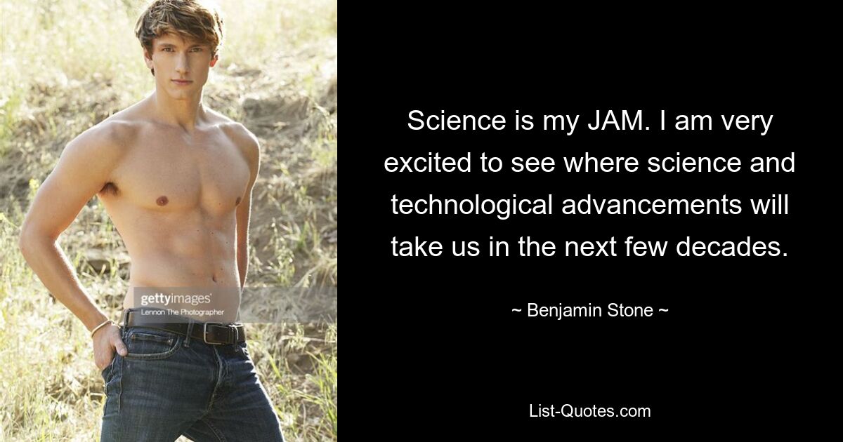 Science is my JAM. I am very excited to see where science and technological advancements will take us in the next few decades. — © Benjamin Stone